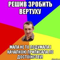 решив зробить вертуху мала не то подумала і качалкою приписала по достоїнству!