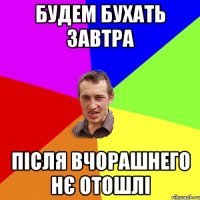 будем бухать завтра після вчорашнего нє отошлі