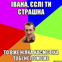 Івана, єслі ти страшна то вже ніяка касмєтіка тобі не поможе