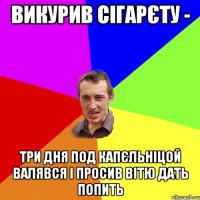 викурив сігарєту - три дня под капєльніцой валявся і просив вітю дать попить