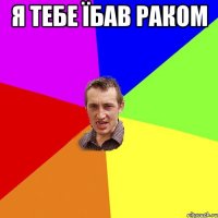 я тебе їбав раком 