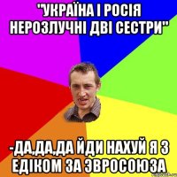 "Україна і Росія нерозлучні дві сестри" -Да,да,да йди нахуй Я з Едіком за Эвросоюза