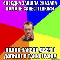 Соседка зайшла сказала помочь занесті шкаф! Пішов закрив двері і дальше в танкі граю!!