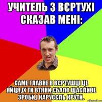 УЧИТЕЛЬ З ВЄРТУХІ СКАЗАВ МЕНІ: саме главне в вєртушці це яйця,іх ти втяни,єбало щасливе зроби,і карусєль крути.