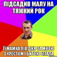 Підсадив малу на тяжкий рок Її мамка пів дня за мною з хрестом і битою бігала