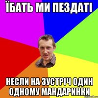 їбать ми пездаті несли на зустріч один одному мандаринки