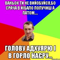 Ваньок ти не вийобуйся,бо срача в йiбало получиш а патом.... голову адхуярю i в горло насру...