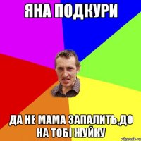 ЯНА ПОДКУРИ ДА НЕ МАМА ЗАПАЛИТЬ,ДО НА ТОБІ ЖУЙКУ