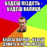 будєш піздєть - будєш валяця будєш валяця - будєш думать а чьом пиздєл