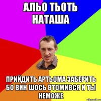 АЛЬО ТЬОТЬ НАТАША ПРИЙДИТЬ АРТЬОМА ЗАБЕРИТЬ БО ВИН ШОСЬ ВТОМИВСЯ И ТЫ НЕМОЖЕ