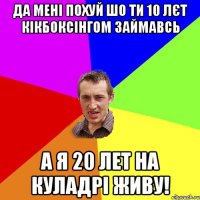 ДА МЕНІ ПОХУЙ ШО ТИ 10 ЛЄТ КІКБОКСІНГОМ ЗАЙМАВСЬ А Я 20 ЛЕТ НА КУЛАДРІ ЖИВУ!