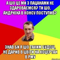 А шо це ми з пацанами не здароваємся? Ти шо, Андрюха в КОНСУ поступив? Знав би я шо таким будеш, не дарив в цвіти на коцертах в РМУ