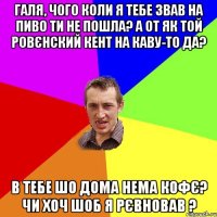 Галя, чого коли я тебе звав на пиво ти не пошла? А от як той Ровєнский кент на каву-то да? В тебе шо дома нема кофє? Чи хоч шоб я рєвновав ?