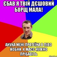 єбав я твій дєшовий борщ мала! анука мені пратеїна в піво йобни. к масє нужно прібавіть