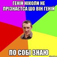 геній ніколи не прізнаєтса шо він геній по собі знаю