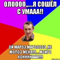 Олоооо,,....я сошёл с умааа!! ой мароз,марооооз ,не молоз меня!!!,...моиго коннннааа!!!!