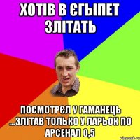 ХОТІВ В ЄГЫПЕТ ЗЛІТАТЬ ПОСМОТРЄЛ У ГАМАНЕЦЬ ...ЗЛІТАВ ТОЛЬКО У ЛАРЬОК ПО АРСЕНАЛ 0,5