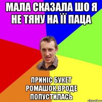 мала сказала шо я не тяну на її паца приніс букет ромашок,вроде попустилась