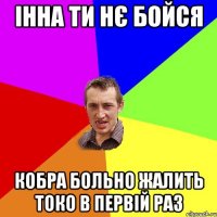 Інна ти нє бойся Кобра больно жалить токо в первій раз