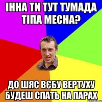 Інна ти тут тумада тіпа месна? До шяс вєбу вертуху будеш спать на парах