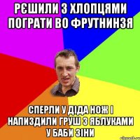 рєшили з хлопцями пограти во фрутнинзя сперли у діда нож і напиздили груш з яблуками у баби зіни