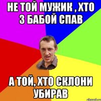 не той мужик , хто з бабой спав а той, хто склони убирав