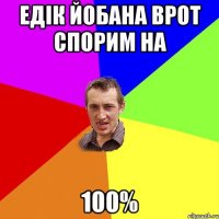 Едік йобана врот спорим на 100%