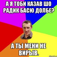 а я тоби казав шо радик басю долбе? а ты мени не вирыв.