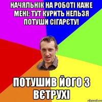 начяльнік на роботі каже мені: тут курить нельзя потуши сігарєту! потушив його з вєтрухі