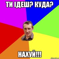 Ти ідеш? куда? Нахуй!!!