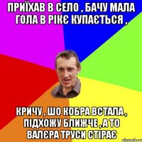 Приїхав в село , бачу мала гола в рікє купається , кричу , шо кобра встала , підхожу ближче , а то Валєра труси стірає