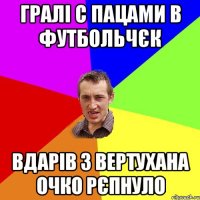 Гралі С пацами В футбольчєк Вдарів З вертуХана Очко рєпнуло