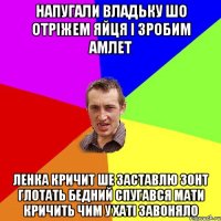 напугали Владьку шо отріжем яйця і зробим амлет Ленка кричит ше заставлю зонт глотать бедний спугався мати кричить чим у хаті завоняло