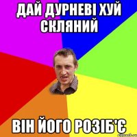 дай дурневі хуй скляний він його розіб'є