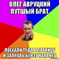 Олег Авруцкий лутшый брат поехали туда в пятницу и заправь бензу наконец