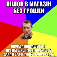 Пішов в магазін без грошей півчаса випрашував у продавщиці тьоті Люби шоб дала в залог "Жигульовського"