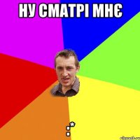 ну сматрі мнє :*