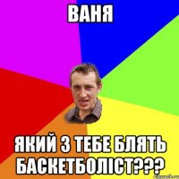 ваня який з тебе блять баскетболіст???