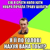 Сів я срати коло хати кобра почала траву шіпати я її по голові нахуя вана тобі!?