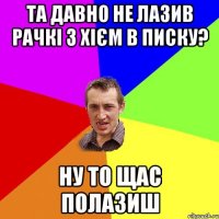 Та давно не лазив рачкі з хієм в писку? Ну то щас полазиш