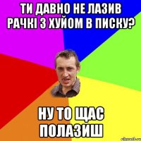 Ти давно не лазив рачкі з хуйом в писку? Ну то щас полазиш