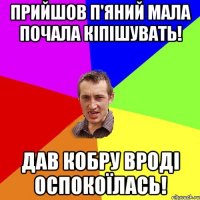 ПРИЙШОВ П'ЯНИЙ МАЛА ПОЧАЛА КІПІШУВАТЬ! ДАВ КОБРУ ВРОДІ ОСПОКОЇЛАСЬ!