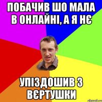 побачив шо мала в онлайні, а я нє упіздошив з вєртушки