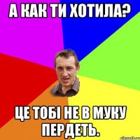 А как ти хотила? Це тобі не в муку пердеть.