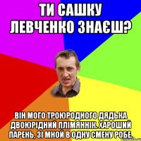 Ти Сашку Левченко знаєш? Він мого троюродного дядька двоюрідний плімяннік. Хароший парень, зі мной в одну смену робе.