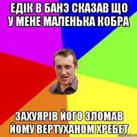 едiк в банэ сказав що у мене маленька кобра захуярiв його зломав йому вертуханом хребет