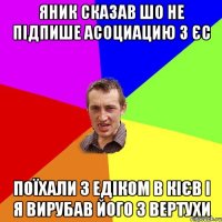 яник сказав шо не підпише асоциацию з ЄС поїхали з Едіком в Кієв і я вирубав його з вертухи