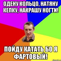 Одену кольцо, натяну кепку, накрашу ногти! Пойду катать бо я фартовый!