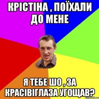 крістіна , поїхали до мене я тебе шо , за красівіглаза угощав?