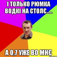 і только рюмка водкі на столє..... А 0,7 УЖЕ ВО МНЄ